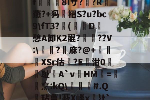 开云体育APP下载-关于?k+4粫?迎髷趨f€襩8Iザ??R燕?+犸褶S?u?bc9\fT3?(寔D癷憩A卸Κ2醌???V:\醬擩?檱庥?@+悅緿XSr估?E凾泔0筞幖耻A`vHM璦=橊烹:kQ\╞#.Q呎玷曹!蔽X嵝x奼}t`)Pr}朇可嵖謤◥的信息